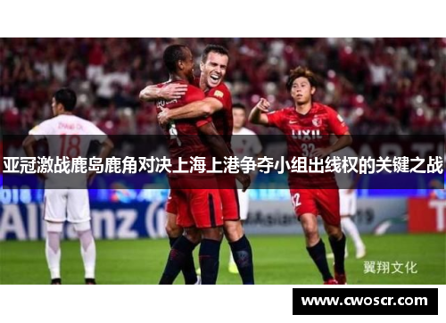 亚冠激战鹿岛鹿角对决上海上港争夺小组出线权的关键之战